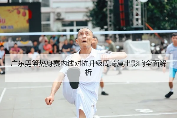 广东男篮热身赛内线对抗升级周琦复出影响全面解析