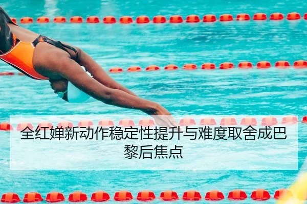全红婵新动作稳定性提升与难度取舍成巴黎后焦点
