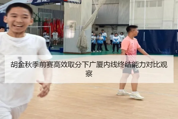 胡金秋季前赛高效取分下广厦内线终结能力对比观察